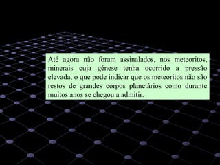 22
Até agora não foram assinalados, nos meteoritos,
minerais cuja génese tenha ocorrido a pressão
elevada, o que pode indicar que os meteoritos não são
restos de grandes corpos planetários como durante
muitos anos se chegou a admitir.
 