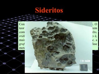 26
Constituem cerca de 5% do total de meteoritos caídos. O
teor em níquel nas ligas presentes é variável e ocorrem
com frequência quantidades significativas de cobalto,
irídio e platina, além doutros minerais acessórios (isto é,
mais raros e em pequenas quantidades) como a troilite, a
grafite e fosfatos, que ocorrem dispersos pela fase
metálica sob a forma de pequenos grãos.
SideritosSideritos
 
