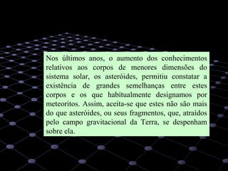 31
Nos últimos anos, o aumento dos conhecimentos
relativos aos corpos de menores dimensões do
sistema solar, os asteróides, permitiu constatar a
existência de grandes semelhanças entre estes
corpos e os que habitualmente designamos por
meteoritos. Assim, aceita-se que estes não são mais
do que asteróides, ou seus fragmentos, que, atraídos
pelo campo gravitacional da Terra, se despenham
sobre ela.
 