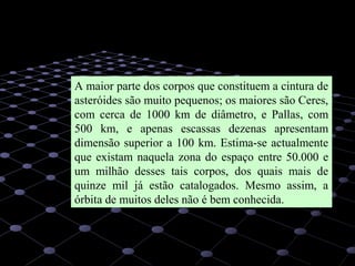 33
A maior parte dos corpos que constituem a cintura de
asteróides são muito pequenos; os maiores são Ceres,
com cerca de 1000 km de diâmetro, e Pallas, com
500 km, e apenas escassas dezenas apresentam
dimensão superior a 100 km. Estima-se actualmente
que existam naquela zona do espaço entre 50.000 e
um milhão desses tais corpos, dos quais mais de
quinze mil já estão catalogados. Mesmo assim, a
órbita de muitos deles não é bem conhecida.
 