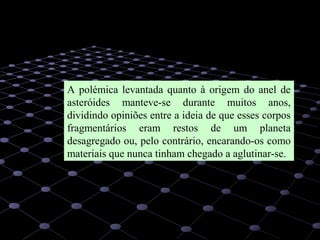 34
A polémica levantada quanto à origem do anel de
asteróides manteve-se durante muitos anos,
dividindo opiniões entre a ideia de que esses corpos
fragmentários eram restos de um planeta
desagregado ou, pelo contrário, encarando-os como
materiais que nunca tinham chegado a aglutinar-se.
 