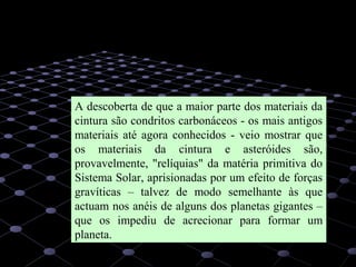 35
A descoberta de que a maior parte dos materiais da
cintura são condritos carbonáceos - os mais antigos
materiais até agora conhecidos - veio mostrar que
os materiais da cintura e asteróides são,
provavelmente, "relíquias" da matéria primitiva do
Sistema Solar, aprisionadas por um efeito de forças
gravíticas – talvez de modo semelhante às que
actuam nos anéis de alguns dos planetas gigantes –
que os impediu de acrecionar para formar um
planeta.
 