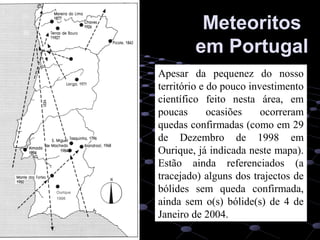 51
MeteoritosMeteoritos
em Portugalem Portugal
Apesar da pequenez do nosso
território e do pouco investimento
científico feito nesta área, em
poucas ocasiões ocorreram
quedas confirmadas (como em 29
de Dezembro de 1998 em
Ourique, já indicada neste mapa).
Estão ainda referenciados (a
tracejado) alguns dos trajectos de
bólides sem queda confirmada,
ainda sem o(s) bólide(s) de 4 de
Janeiro de 2004.
Ourique
1998
 