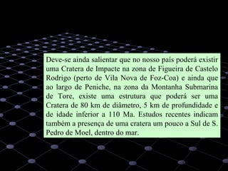 52
Deve-se ainda salientar que no nosso país poderá existir
uma Cratera de Impacte na zona de Figueira de Castelo
Rodrigo (perto de Vila Nova de Foz-Coa) e ainda que
ao largo de Peniche, na zona da Montanha Submarina
de Tore, existe uma estrutura que poderá ser uma
Cratera de 80 km de diâmetro, 5 km de profundidade e
de idade inferior a 110 Ma. Estudos recentes indicam
também a presença de uma cratera um pouco a Sul de S.
Pedro de Moel, dentro do mar.
 