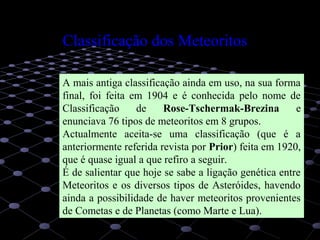 9
A mais antiga classificação ainda em uso, na sua forma
final, foi feita em 1904 e é conhecida pelo nome de
Classificação de Rose-Tschermak-Brezina e
enunciava 76 tipos de meteoritos em 8 grupos.
Actualmente aceita-se uma classificação (que é a
anteriormente referida revista por Prior) feita em 1920,
que é quase igual a que refiro a seguir.
É de salientar que hoje se sabe a ligação genética entre
Meteoritos e os diversos tipos de Asteróides, havendo
ainda a possibilidade de haver meteoritos provenientes
de Cometas e de Planetas (como Marte e Lua).
Classificação dos Meteoritos
 