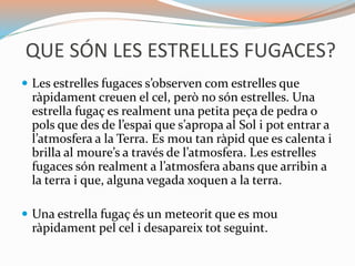 QUE SÓN LES ESTRELLES FUGACES?
 Les estrelles fugaces s’observen com estrelles que
ràpidament creuen el cel, però no són estrelles. Una
estrella fugaç es realment una petita peça de pedra o
pols que des de l’espai que s’apropa al Sol i pot entrar a
l’atmosfera a la Terra. Es mou tan ràpid que es calenta i
brilla al moure’s a través de l’atmosfera. Les estrelles
fugaces són realment a l’atmosfera abans que arribin a
la terra i que, alguna vegada xoquen a la terra.
 Una estrella fugaç és un meteorit que es mou
ràpidament pel cel i desapareix tot seguint.
 