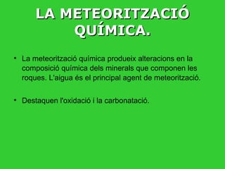 LA METEORITZACIÓ QUÍMICA. La meteorització química produeix alteracions en la composició química dels minerals que componen les roques. L'aigua és el principal agent de meteorització.  Destaquen l'oxidació i la carbonatació.  