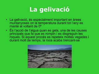 La gelivació La gelivació, és especialment important en àrees muntanyoses on la temperatura durant tot l’any es manté al voltant de 0º És l’acció de l’aigua quan es gela, una de les causes principals que fa que es rompin i es disgreguin les roques. Si aquest procés es repeteix moltes vegades i durant molt de temps, la roca acaba trencant-se  