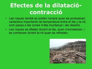 Efectes de la dilatació-contracció Les roques també es poden rompre quan es produeixen variacions importants de temperatura entre el dia y la nit, com passa a les zones d’alta muntanya i als deserts. Les roques es dilaten durant el dia, quan s’encateixen, i es contreuen durant la nit quan es refreden. 