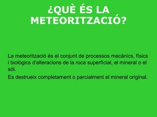 ¿QUÈ ÉS LA METEORITZACIÓ? La meteorització és el conjunt de processos mecànics, físics i biològics d'alteracions de la roca superfícial, el mineral o el sól. Es destrueix completament o parcialment el mineral original. 