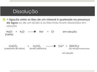 Dissolução
¤  A ligação entre os iões de um mineral é quebrada na presença
    da água ou de um ácido e os iões livres ficam dissolvidos em
    solução

  NaCl +       H2O      -------è    Na+        +   Cl-      em solução
 (halite)



    CaCO3               +      H2CO3        ---------è   Ca2+ + 2(HCO3)-
(carbonato de cálcio)       (ácido carbónico)                    (ião hidrogenocarbonato)

                                                            em solução
 