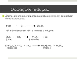 Oxidação/ redução
¤  Átomos de um mineral perdem eletrões (oxidação) ou ganham
    eletrões (redução)


   4FeO       +    O2   ------------è 2Fe2O3

   Fe2+ é convertido em Fe3+ e forma-se a ferrugem


   4FeS2 +     3O2 ------è      2Fe2O3    + 8S
   (pirite)                   (hematite)


  2(Fe2+)2Si2O6 + O2 + 14H2O --------è 4Fe3+(OH)3     + 4H4SiO4
    (piroxena)                            (limonite)
 