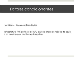 Fatores condicionantes



Humidade – água no estado líquido


Temperatura - Um aumento de 10ªC duplica a taxa de reação da água
e do oxigénio com os minerais das rochas
 
