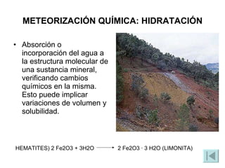 METEORIZACIÓN QUÍMICA: HIDRATACIÓN Absorción o incorporación del agua a la estructura molecular de una sustancia mineral, verificando cambios químicos en la misma. Esto puede implicar variaciones de volumen y solubilidad. HEMATITES) 2 Fe2O3 + 3H2O  2 Fe2O3 · 3 H2O (LIMONITA) 