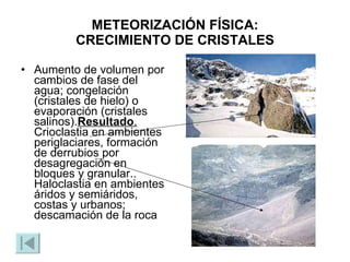 METEORIZACIÓN FÍSICA : CRECIMIENTO DE CRISTALES Aumento de volumen por cambios de fase del agua; congelación (cristales de hielo) o evaporación (cristales salinos). Resultado .  Crioclastia en ambientes periglaciares, formación de derrubios por desagregación en bloques y granular.. Haloclastia en ambientes áridos y semiáridos, costas y urbanos; descamación de la roca 