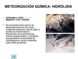 METEORIZACIÓN QUÍMICA: HIDRÓLISIS   SiO4FeMg + 2 H2O  Mg(OH)2 + FeO + SiO3H2 Es el proceso más común de descomposición en las rocas cristalinas (granitos), dando lugar a arcillas de neoformación. Generación de arenizaciones, mantos meteorizados, y similares, que posibilitan el desarrollo de morfologías en rocas cristalinas, sobre todo graníticas. 