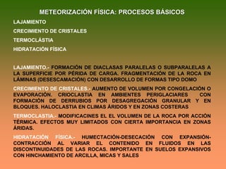 METEORIZACIÓN FÍSICA: PROCESOS BÁSICOSMETEORIZACIÓN FÍSICA: PROCESOS BÁSICOS
LAJAMIENTO
CRECIMIENTO DE CRISTALES
TERMOCLÁSTIA
HIDRATACIÓN FÍSICA
LAJAMIENTO.- FORMACIÓN DE DIACLASAS PARALELAS O SUBPARALELAS A
LA SUPERFICIE POR PÉRIDA DE CARGA. FRAGMENTACIÓN DE LA ROCA EN
LÁMINAS (DESESCAMACIÓN) CON DESARROLLO DE FORMAS TIPO DOMO
CRECIMIENTO DE CRISTALES.- AUMENTO DE VOLUMEN POR CONGELACIÓN O
EVAPORACIÓN. CRIOCLASTIA EN AMBIENTES PERIGLACIARES CON
FORMACIÓN DE DERRUBIOS POR DESAGREGACIÓN GRANULAR Y EN
BLOQUES. HALOCLASTIA EN CLIMAS ÁRIDOS Y EN ZONAS COSTERAS
TERMOCLASTIA.- MODIFICACINES EL EL VOLUMEN DE LA ROCA POR ACCIÓN
TÉRMICA. EFECTOS MUY LIMITADOS CON CIERTA IMPORTANCIA EN ZONAS
ÁRIDAS.
HIDRATACIÓN FÍSICA.- HUMECTACIÓN-DESECACIÓN CON EXPANSIÓN-
CONTRACCIÓN AL VARIAR EL CONTENIDO EN FLUIDOS EN LAS
DISCONTINUIDADES DE LAS ROCAS. IMPORTANTE EN SUELOS EXPANSIVOS
CON HINCHAMIENTO DE ARCILLA, MICAS Y SALES
 