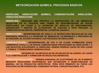 METEORIZACIÓN QUÍMICA: PROCESOS BÁSICOSMETEORIZACIÓN QUÍMICA: PROCESOS BÁSICOS
HIDRÓLISIS, HIDRATACIÓN QUÍMICA, CARBONATACIÓN, DISOLUCIÓN,
OXIDACIÓN-REDUCCIÓN
HIDRÓLISIS.- REACCIÓN QUE PROVOCA LA DESTRUCCIÓN DE LOS MINERALES
(SILICATOS) ES EL PROCESO MÁS COMÚN DE DESCOMPOSICIÓN EN ROCAS
CRISTALINAS. DA LUGAR A LA APARICIÓN DE ARCILLAS DE NEOFORMACIÓN,
ARENIZACIÓN Y MANTOS DE ALTERACIÓN. SE ASOCIAN A ESTE PROCESO LA
FORMACIÓN DE SILCRETAS, FERRICRETAS, LATERITAS, BAUXITA...
HIDRATACIÓN.- INCORPORACIÓN DE AGUA A LA ESTRUCTURA MOLECULAR DE UNA
SUSTANCIA. PROVOCA LA APARICIÓN DE MINERALES VULNERABLES A PROCESOS DE
ALTERACIÓN. SU ACCIÓN FAVORECE LOS PROCESOS DE DISOLUCIÓN
CARBONATACIÓN.- INCORPORACIÓN DE CO2 A UN FLUIDO (FORMACIÓN ÁCIDO
CARBÓNICO) ATACA A LAS ROCAS CARBONATADAS PROVOCANDO SU DISOLUCIÓN Y A
LOS SILICATOS ACELERANDO LA HIDRÓLISIS. GENERA RESIDUO CAPAZ DE DAR LUGAR
A FORMAS Y FORMACIONES CARBONATADAS.
DISOLUCIÓN.- DIFUSIÓN DE LAS MOLÉCULAS DE UN SÓLIDO EN UN LÍQUIDO. DA LUGAR
A LA CARSTIFICACIÓN Y FORMACIÓN DE REGOLITOS (RESIDUOS)
OXIDACIÓN-REDUCCIÓN.- PÉRDIDA-GANANCIA DE ELECTRONES DE UN ELEMENTO
MEDIANTE REACCIONES REVERSIBLES QUE ESTABILIZAN O DESESTABILIZAN UN
MINERAL. NO DA PRODUCTOS ESPECÍFICOS PERO ESTÁ PRESENTE EN TODOS LOS
PROCESOS DE METEORIZACIÓN, FORMANDO PÁTINAS, CONCENTRACIONES, ETC.
 