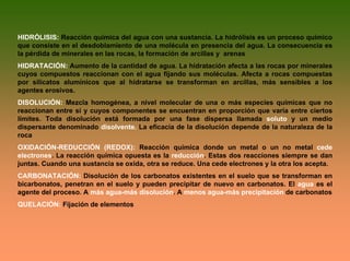 HIDRÓLISIS: Reacción química del agua con una sustancia. La hidrólisis es un proceso químico
que consiste en el desdoblamiento de una molécula en presencia del agua. La consecuencia es
la pérdida de minerales en las rocas, la formación de arcillas y arenas
HIDRATACIÓN: Aumento de la cantidad de agua. La hidratación afecta a las rocas por minerales
cuyos compuestos reaccionan con el agua fijando sus moléculas. Afecta a rocas compuestas
por silicatos alumínicos que al hidratarse se transforman en arcillas, más sensibles a los
agentes erosivos.
DISOLUCIÓN: Mezcla homogénea, a nivel molecular de una o más especies químicas que no
reaccionan entre sí y cuyos componentes se encuentran en proporción que varía entre ciertos
límites. Toda disolución está formada por una fase dispersa llamada soluto y un medio
dispersante denominado disolvente. La eficacia de la disolución depende de la naturaleza de la
roca
OXIDACIÓN-REDUCCIÓN (REDOX): Reacción química donde un metal o un no metal cede
electrones. La reacción química opuesta es la reducción. Estas dos reacciones siempre se dan
juntas. Cuando una sustancia se oxida, otra se reduce. Una cede electrones y la otra los acepta.
CARBONATACIÓN: Disolución de los carbonatos existentes en el suelo que se transforman en
bicarbonatos, penetran en el suelo y pueden precipitar de nuevo en carbonatos. El agua es el
agente del proceso. A más agua-más disolución. A menos agua-más precipitación de carbonatos
QUELACIÓN: Fijación de elementos
 