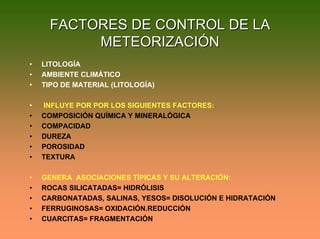 FACTORES DE CONTROL DE LAFACTORES DE CONTROL DE LA
METEORIZACIÓNMETEORIZACIÓN
• LITOLOGÍA
• AMBIENTE CLIMÁTICO
• TIPO DE MATERIAL (LITOLOGÍA)
• INFLUYE POR POR LOS SIGUIENTES FACTORES:
• COMPOSICIÓN QUÍMICA Y MINERALÓGICA
• COMPACIDAD
• DUREZA
• POROSIDAD
• TEXTURA
• GENERA ASOCIACIONES TÍPICAS Y SU ALTERACIÓN:
• ROCAS SILICATADAS= HIDRÓLISIS
• CARBONATADAS, SALINAS, YESOS= DISOLUCIÓN E HIDRATACIÓN
• FERRUGINOSAS= OXIDACIÓN.REDUCCIÓN
• CUARCITAS= FRAGMENTACIÓN
 