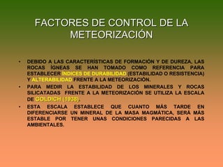 FACTORES DE CONTROL DE LAFACTORES DE CONTROL DE LA
METEORIZACIÓNMETEORIZACIÓN
• DEBIDO A LAS CARACTERÍSTICAS DE FORMACIÓN Y DE DUREZA, LAS
ROCAS ÍGNEAS SE HAN TOMADO COMO REFERENCIA PARA
ESTABLECER ÍNDICES DE DURABILIDAD (ESTABILIDAD O RESISTENCIA)
Y ALTERABILIDAD FRENTE A LA METEORIZACIÓN.
• PARA MEDIR LA ESTABILIDAD DE LOS MINERALES Y ROCAS
SILICATADAS FRENTE A LA METEORIZACIÓN SE UTILIZA LA ESCALA
DE GOLDICH (1938)GOLDICH (1938).
• ESTA ESCALA ESTABLECE QUE CUANTO MÁS TARDE EN
DIFERENCIARSE UN MINERAL DE LA MASA MAGMÁTICA, SERÁ MÁS
ESTABLE POR TENER UNAS CONDICIONES PARECIDAS A LAS
AMBIENTALES.
 