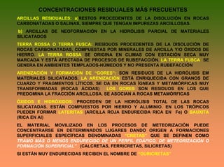 CONCENTRACIONES RESIDUALES MÁS FRECUENTES
ARCILLAS RESIDUALES: a)RESTOS PROCEDENTES DE LA DISOLUCIÓN EN ROCAS
CARBONATADAS O SALINAS, SIEMPRE QUE TENGAN IMPUREZAS ARCIILLOSAS.
b) ARCILLAS DE NEOFORMACIÓN EN LA HIDRÓLISIS PARCIAL DE MATERIALES
SILICATADOS
TERRA ROSSA O TERRA FUSCA: RESIDUOS PROCEDENTES DE LA DISOLUCIÓN DE
ROCAS CARBONATADAS, COMPUESTAS POR MINERALES DE ARCILLA Y/O ÓXIDOS DE
HIERRO. LA TERRA ROSSA SE ORIGINA EN CLIMAS CON ESTACIÓN SECA MUY
MARCADA Y ESTÁ AFECTADA DE PROCESOS DE RUBEFACCIÓN. LA TERRA FUSCA SE
GENERA EN AMBIENTES TEMPLADOS-HÚMEDOS Y NO PRESENTA RUBEFACCIÓN
ARENIZACIÓN Y FORMACIÓN DE “GORES”: SON RESIDUOS DE LA HIDRÓLISIS EM
MATERIALES SILICATADOS. LA ARENIZACIÓN ESTÁ ENRIQUECIDA CON GRANOS DE
CUARZO Y FRAGMENTOS LÍTICOS. SE DA EN ROCAS ÍGNEAS Y METAMÓRFICAS MUY
TRANSFORMADAS (ROCAS ÁCIDAS) LOS GORES SON RESIDUOS EN LOS QUE
PREDOMINA LA FRACCIÓN ARCILLOSA. SE ASOCIAN A ROCAS METAMÓRFICAS
ÓXIDOS E HIDRÓXIDOS: PROCEDEN DE LA HIDRÓLISIS TOTAL DE LAS ROCAS
SILICATADAS. ESTÁN COMPUESTOS POR HIERRO Y ALUMINIO. EN LOS TRÓPICOS
PUEDEN FORMAR LATERITAS (ARCILLA ROJA ENDURECIDA RICA EN Fe) O BAUXITA
(RICA EN Al)
EL MATERIAL MOVILIZADO EN LOS PROCESOS DE METEORIZACIÓN PUEDE
CONCENTRARSE EN DETERMINADOS LUGARES DANDO ORIGEN A FORMACIONES
SUPERFICIALES ESPECÍFICAS DENOMINADAS “CRETAS” QUE SE DEFINEN COMO
TRAMO MÁS O MENOS ENDURECIDO DE UN PERFIL EDÁFICO, DE METEORIZACIÓN O
FORMACIÓN SUPERFICIAL” (CALCRETAS, FERRICRETAS, SILICRETAS)
SI ESTÁN MUY ENDURECIDAS RECIBEN EL NOMBRE DE “DURICRETAS”
 