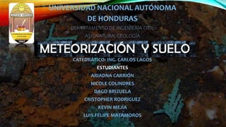 UNIVERSIDAD NACIONAL AUTÓNOMA
DE HONDURAS
DEPARTAMENTO DE INGENIERÍA CIVIL
ASIGNATURA: GEOLOGÍA
CATEDRÁTICO: ING. CARLOS LAGOS
ESTUDIANTES
ARIADNA CARRIÓN
NICOLE COLINDRES
DAGO BRIZUELA
CRISTOPHER RODRÍGUEZ
KEVIN MEJÍA
LUIS FELIPE MATAMOROS
 