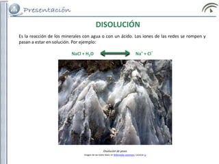 Es la reacción de los minerales con agua o con un ácido. Los iones de las redes se rompen y
pasan a estar en solución. Por ejemplo:
NaCl + H2O Na+
+ Cl
_
DISOLUCIÓN
Disolución de yesos
Imagen de Ian Isidre blanc en Wikimedia commons. Licencia cc
 
