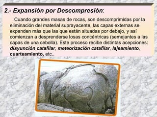 2.- Expansión por Descompresión :  Cuando grandes masas de rocas, son descomprimidas por la eliminación del material suprayacente, las capas externas se expanden más que las que están situadas por debajo, y así comienzan a desprenderse losas concéntricas (semejantes a las capas de una cebolla). Este proceso recibe distintas acepciones:  disyunción catafilar ,  meteorización catafilar ,  lajeamiento ,  cuarteamiento,  etc..  