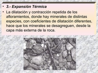 3.- Expansión Térmica La dilatación y contracción repetida de los afloramientos, donde hay minerales de distintas especies, con coeficientes de dilatación diferentes, hace que los minerales se desagreguen, desde la capa más externa de la roca.  