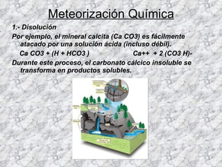 Meteorización Química 1.- Disolución  Por ejemplo, el mineral calcita (Ca CO3) es fácilmente atacado por una solución ácida (incluso débil). Ca CO3 + (H + HCO3 )  Ca++  + 2 (CO3 H)-  Durante este proceso, el carbonato cálcico insoluble se transforma en productos solubles.   