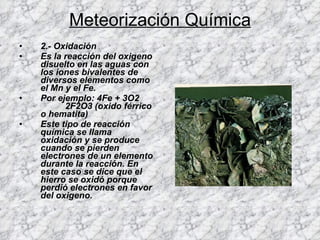 Meteorización Química 2.- Oxidación  Es la reacción del oxigeno disuelto en las aguas con los iones bivalentes de diversos elementos como el Mn y el Fe. Por ejemplo: 4Fe + 3O2  2F2O3 (oxido férrico o hematita) Este tipo de reacción química se llama oxidación y se produce cuando se pierden electrones de un elemento durante la reacción. En este caso se dice que el hierro se oxidó porque perdió electrones en favor del oxigeno. 