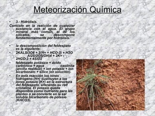 Meteorización Química 3.- Hidrólisis. Consiste en la reacción de cualquier sustancia con el agua. El grupo mineral más común, el de los silicatos, se descompone fundamentalmente por hidrólisis. la descomposición del feldespato es la siguiente: 2KALSi3O8 + 2(H+ + HCO-3) + H2O  Al2Si2O5(OH)4 + 2K+ - 2HCO-3 + 4SiO2 feldespato potásico + ácido carbónico + agua  caolinita (arcilla residual) + ion potasio + ion bicarbonato + sílice (en solución). En esta reacción los iones hidrógeno (H+) sustituyen a los iones potasio (K+) en la estructura del feldespato, alterando su red cristalina. El potasio queda disponible como nutriente para las plantas o se convierte en la sal soluble bicarbonato de potasio (KHCO3). 