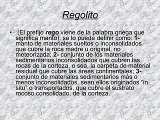 Regolito (El prefijo  rego  viene de la palabra griega que significa manto): se lo puede definir como:  1-  manto de materiales sueltos o inconsolidados que cubre la roca madre u original, no meteorizada;  2-  conjunto de los materiales sedimentarios inconsolidados que cubren las rocas de la corteza, o sea, la carpeta de material residual que cubre las áreas continentales;  3-  conjunto de materiales sedimentarios más o menos inconsolidados, sean ellos originados “in situ” o transportados, que cubre el sustrato rocoso consolidado, de la corteza.  