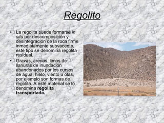 Regolito La regolita puede formarse  in situ  por descomposición y desintegración de la roca firme inmediatamente subyacente, este tipo se denomina regolita residual. Gravas, arenas, limos de llanuras de inundación abandonados por los cursos de agua, hielo, viento u olas, por ejemplo son formas de regolita. A éste material se lo denomina  regolita transportada. 