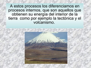 A estos procesos los diferenciamos en procesos internos, que son aquellos que obtienen su energía del interior de la tierra  como por ejemplo la tectónica y el volcanismo.  