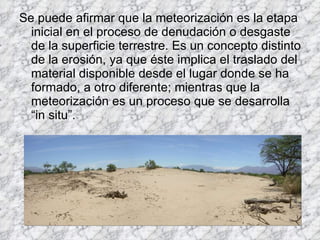 Se puede afirmar que la meteorización es la etapa inicial en el proceso de denudación o desgaste de la superficie terrestre. Es un concepto distinto de la erosión, ya que éste implica el traslado del material disponible desde el lugar donde se ha formado, a otro diferente; mientras que la meteorización es un proceso que se desarrolla “in situ”.  
