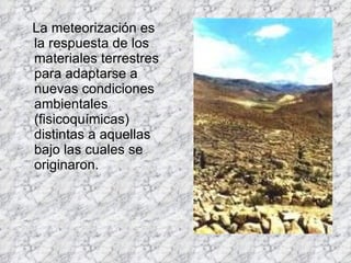 La meteorización es la respuesta de los materiales terrestres para adaptarse a nuevas condiciones ambientales (fisicoquímicas) distintas a aquellas bajo las cuales se originaron.  