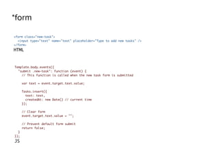 *form
<form class="new-task">
<input type="text" name="text" placeholder="Type to add new tasks" />
</form>
HTML
Template.body.events({
"submit .new-task": function (event) {
// This function is called when the new task form is submitted
var text = event.target.text.value;
Tasks.insert({
text: text,
createdAt: new Date() // current time
});
// Clear form
event.target.text.value = "";
// Prevent default form submit
return false;
}
});
JS
 