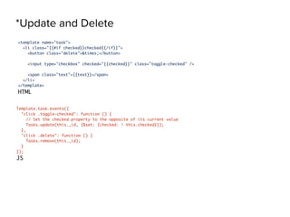 *Update and Delete
<template name="task">
<li class="{{#if checked}}checked{{/if}}">
<button class="delete">&times;</button>
<input type="checkbox" checked="{{checked}}" class="toggle-checked" />
<span class="text">{{text}}</span>
</li>
</template>
HTML
Template.task.events({
"click .toggle-checked": function () {
// Set the checked property to the opposite of its current value
Tasks.update(this._id, {$set: {checked: ! this.checked}});
},
"click .delete": function () {
Tasks.remove(this._id);
}
});
JS
 