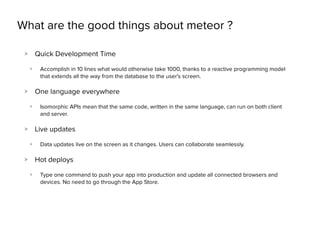What are the good things about meteor ?
> Quick Development Time
> Accomplish in 10 lines what would otherwise take 1000, thanks to a reactive programming model
that extends all the way from the database to the user's screen.
> One language everywhere
> Isomorphic APIs mean that the same code, written in the same language, can run on both client
and server.
> Live updates
> Data updates live on the screen as it changes. Users can collaborate seamlessly.
> Hot deploys
> Type one command to push your app into production and update all connected browsers and
devices. No need to go through the App Store.
 