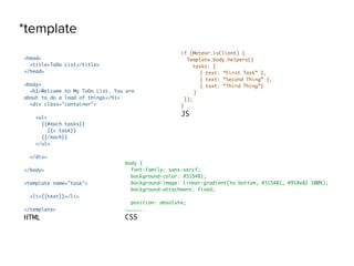 *template
<head>
<title>ToDo List</title>
</head>
<body>
<h1>Welcome to My ToDo List. You are
about to do a load of things</h1>
<div class="container">
<ul>
{{#each tasks}}
{{> task}}
{{/each}}
</ul>
</div>
</body>
<template name="task">
<li>{{text}}</li>
</template>
HTML
if (Meteor.isClient) {
Template.body.helpers({
tasks: [
{ text: “First Task” },
{ text: “Second Thing” },
{ text: “Third Thing”}
]
});
}
JS
body {
font-family: sans-serif;
background-color: #315481;
background-image: linear-gradient(to bottom, #315481, #918e82 100%);
background-attachment: fixed;
position: absolute;
……………..
CSS
 