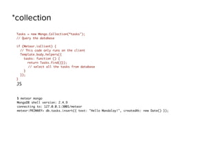 *collection
Tasks = new Mongo.Collection(“tasks");
// Query the database
if (Meteor.isClient) {
// This code only runs on the client
Template.body.helpers({
tasks: function () {
return Tasks.find({});
// select all the tasks from database
}
});
}
JS
$ meteor mongo
MongoDB shell version: 2.4.9
connecting to: 127.0.0.1:3001/meteor
meteor:PRIMARY> db.tasks.insert({ text: "Hello Mandalay!", createdAt: new Date() });
 