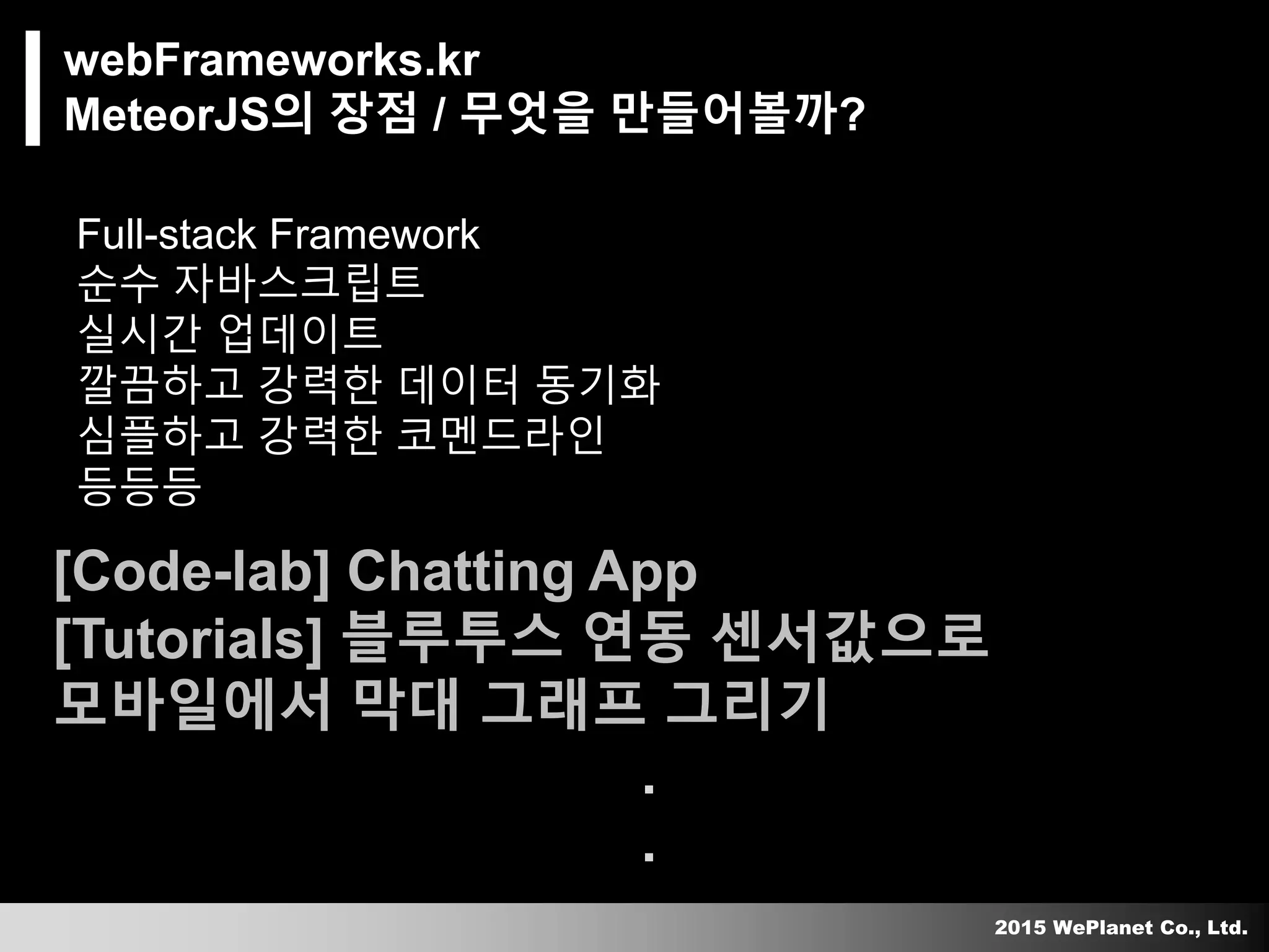 2015 WePlanet Co., Ltd.
webFrameworks.kr
MeteorJS의 장점 / 무엇을 만들어볼까?
Full-stack Framework
순수 자바스크립트
실시간 업데이트
깔끔하고 강력한 데이터 동기화
심플하고 강력한 코멘드라인
등등등멘드라인
[Code-lab] Chatting App
[Tutorials] 블루투스 연동 센서값으로
모바일에서 막대 그래프 그리기
.
.
 