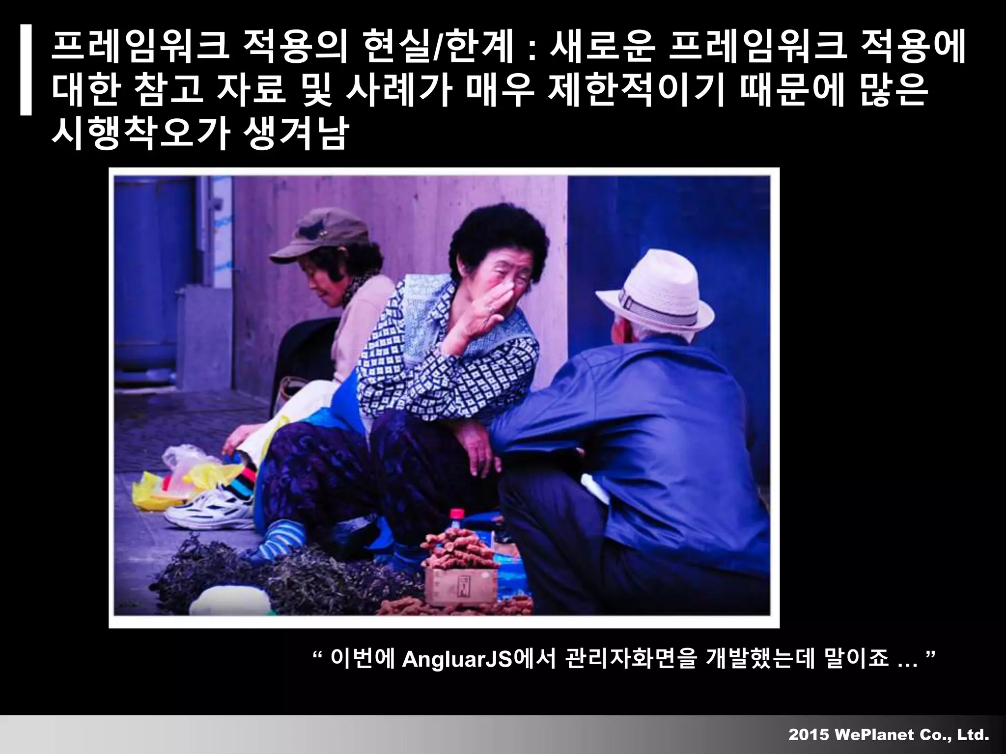 2015 WePlanet Co., Ltd.
프레임워크 적용의 현실/한계 : 새로운 프레임워크 적용에
대한 참고 자료 및 사례가 매우 제한적이기 때문에 많은
시행착오가 생겨남
“ 이번에 AngluarJS에서 관리자화면을 개발했는데 말이죠 … ”
 