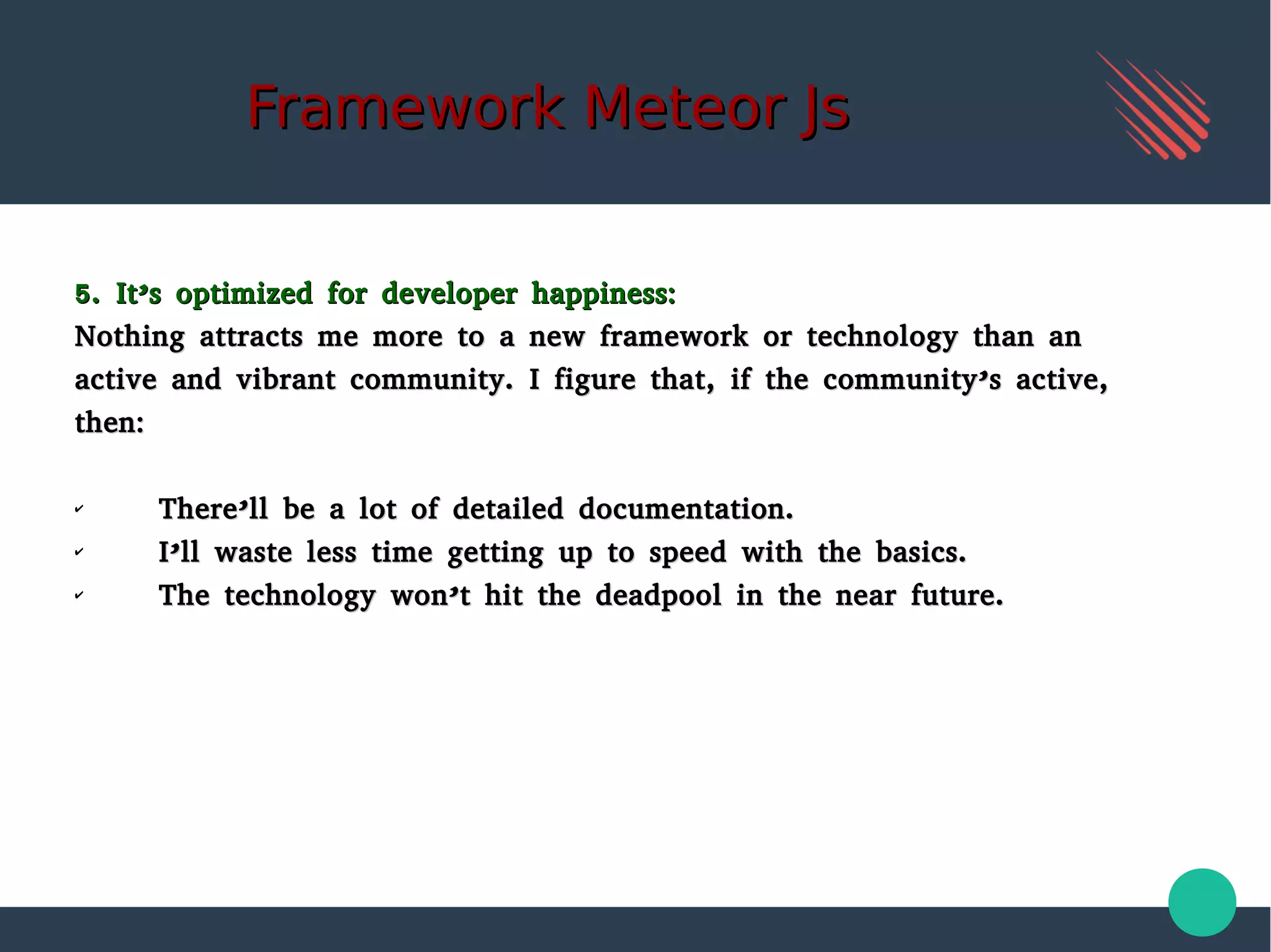 Framework Meteor JsFramework Meteor Js
5. It’s optimized for developer happiness:5. It’s optimized for developer happiness:
Nothing attracts me more to a new framework or technology than anNothing attracts me more to a new framework or technology than an
active and vibrant community. I figure that, if the community’s active,active and vibrant community. I figure that, if the community’s active,
then:then:
✔
There’ll be a lot of detailed documentation.There’ll be a lot of detailed documentation.
✔
I’ll waste less time getting up to speed with the basics.I’ll waste less time getting up to speed with the basics.
✔
The technology won’t hit the deadpool in the near future.The technology won’t hit the deadpool in the near future.
 