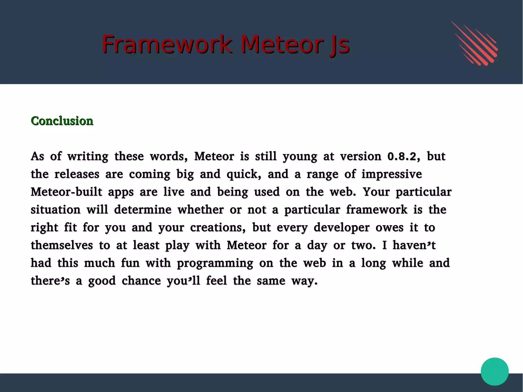 Framework Meteor JsFramework Meteor Js
ConclusionConclusion
As of writing these words, Meteor is still young at version 0.8.2, butAs of writing these words, Meteor is still young at version 0.8.2, but
the releases are coming big and quick, and a range of impressivethe releases are coming big and quick, and a range of impressive
Meteor-built apps are live and being used on the web. Your particularMeteor-built apps are live and being used on the web. Your particular
situation will determine whether or not a particular framework is thesituation will determine whether or not a particular framework is the
right fit for you and your creations, but every developer owes it toright fit for you and your creations, but every developer owes it to
themselves to at least play with Meteor for a day or two. I haven’tthemselves to at least play with Meteor for a day or two. I haven’t
had this much fun with programming on the web in a long while andhad this much fun with programming on the web in a long while and
there’s a good chance you’ll feel the same way.there’s a good chance you’ll feel the same way.
 