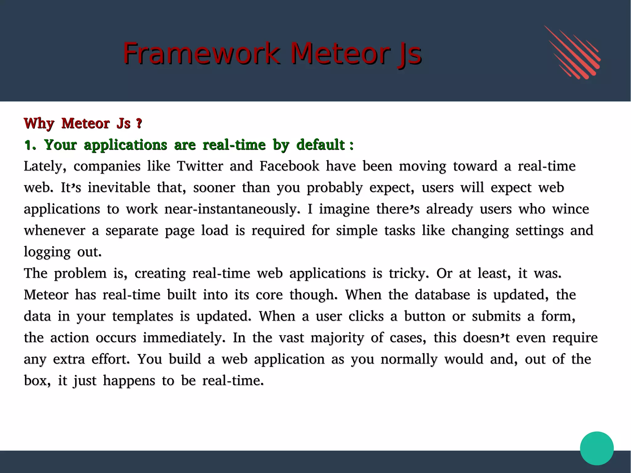 Framework Meteor JsFramework Meteor Js
Why Meteor Js ?Why Meteor Js ?
1. Your applications are real-time by default :1. Your applications are real-time by default :
Lately, companies like Twitter and Facebook have been moving toward a real-timeLately, companies like Twitter and Facebook have been moving toward a real-time
web. It’s inevitable that, sooner than you probably expect, users will expect webweb. It’s inevitable that, sooner than you probably expect, users will expect web
applications to work near-instantaneously. I imagine there’s already users who winceapplications to work near-instantaneously. I imagine there’s already users who wince
whenever a separate page load is required for simple tasks like changing settings andwhenever a separate page load is required for simple tasks like changing settings and
logging out.logging out.
The problem is, creating real-time web applications is tricky. Or at least, it was.The problem is, creating real-time web applications is tricky. Or at least, it was.
Meteor has real-time built into its core though. When the database is updated, theMeteor has real-time built into its core though. When the database is updated, the
data in your templates is updated. When a user clicks a button or submits a form,data in your templates is updated. When a user clicks a button or submits a form,
the action occurs immediately. In the vast majority of cases, this doesn’t even requirethe action occurs immediately. In the vast majority of cases, this doesn’t even require
any extra effort. You build a web application as you normally would and, out of theany extra effort. You build a web application as you normally would and, out of the
box, it just happens to be real-time.box, it just happens to be real-time.
 