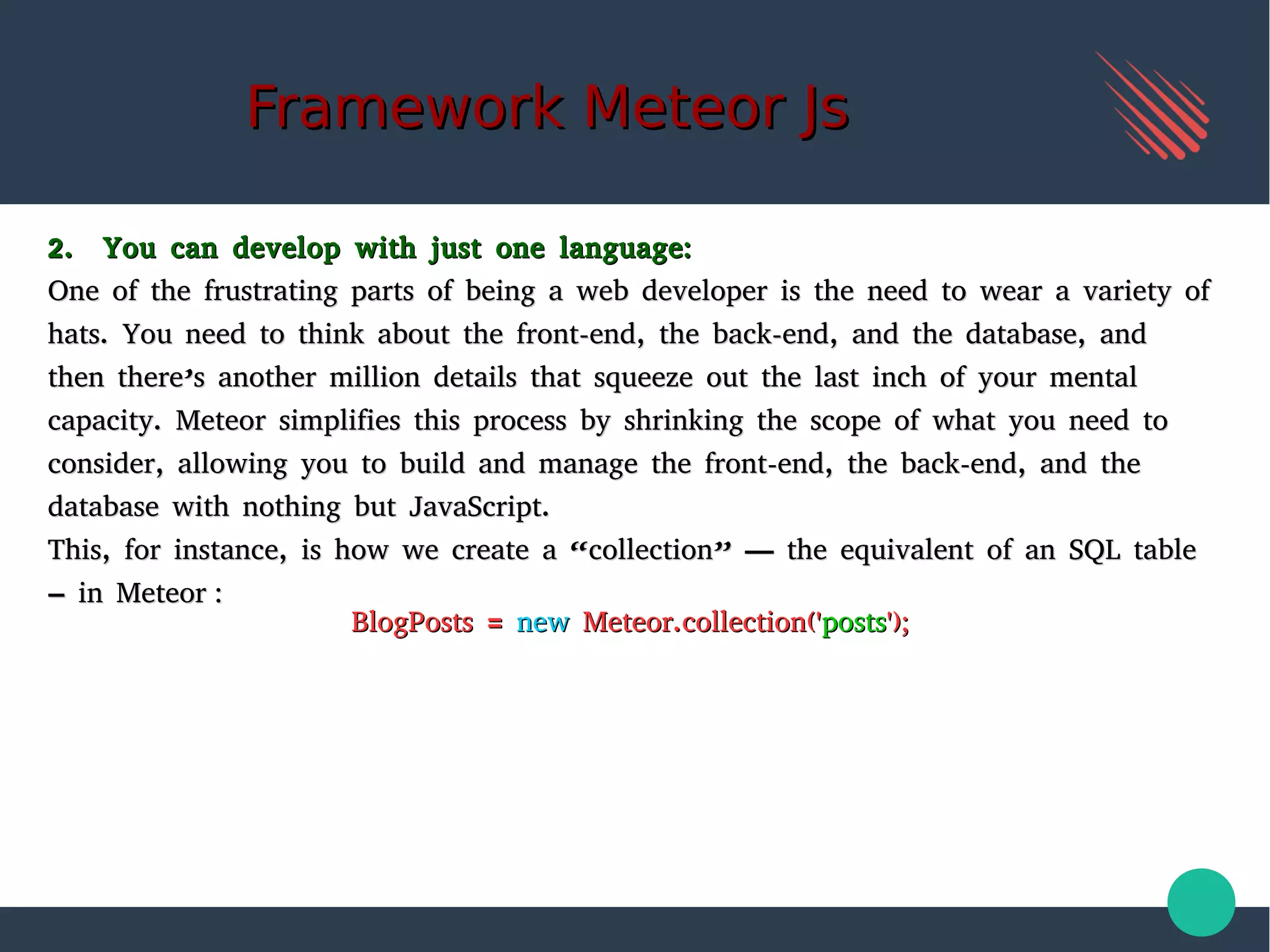 Framework Meteor JsFramework Meteor Js
2. You can develop with just one language:2. You can develop with just one language:
One of the frustrating parts of being a web developer is the need to wear a variety ofOne of the frustrating parts of being a web developer is the need to wear a variety of
hats. You need to think about the front-end, the back-end, and the database, andhats. You need to think about the front-end, the back-end, and the database, and
then there’s another million details that squeeze out the last inch of your mentalthen there’s another million details that squeeze out the last inch of your mental
capacity. Meteor simplifies this process by shrinking the scope of what you need tocapacity. Meteor simplifies this process by shrinking the scope of what you need to
consider, allowing you to build and manage the front-end, the back-end, and theconsider, allowing you to build and manage the front-end, the back-end, and the
database with nothing but JavaScript.database with nothing but JavaScript.
This, for instance, is how we create a “collection” — the equivalent of an SQL tableThis, for instance, is how we create a “collection” — the equivalent of an SQL table
– in Meteor :– in Meteor :
BlogPosts =BlogPosts = newnew Meteor.collection('Meteor.collection('postsposts');');
 
