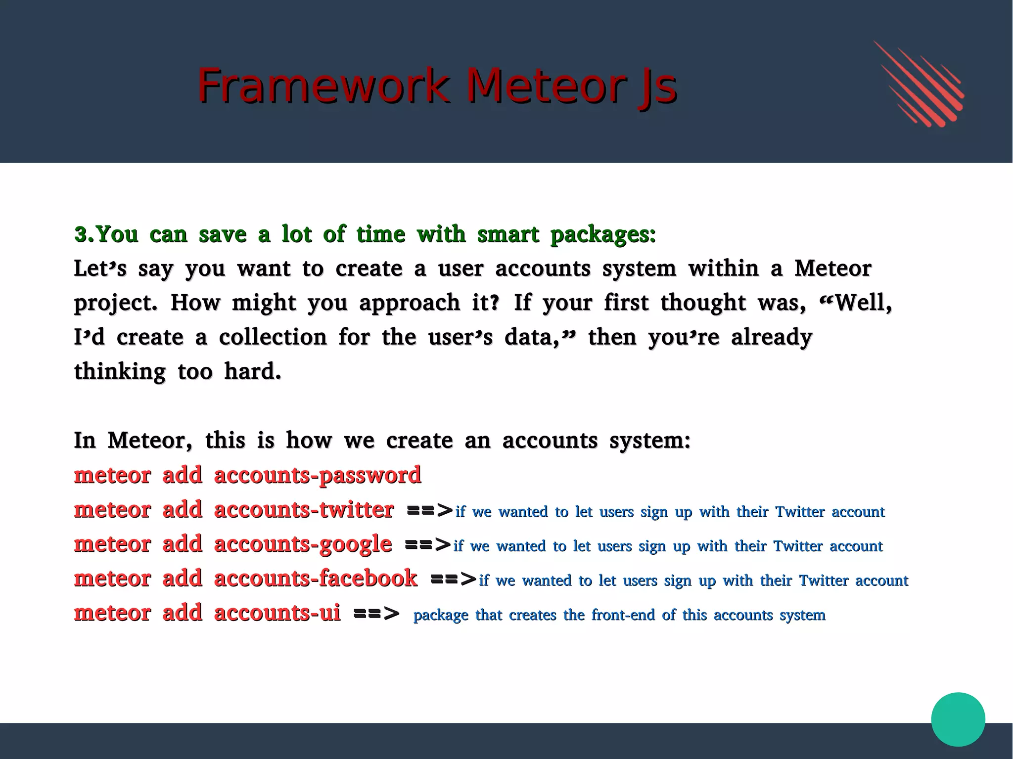 Framework Meteor JsFramework Meteor Js
3.You can save a lot of time with smart packages:3.You can save a lot of time with smart packages:
Let’s say you want to create a user accounts system within a MeteorLet’s say you want to create a user accounts system within a Meteor
project. How might you approach it? If your first thought was, “Well,project. How might you approach it? If your first thought was, “Well,
I’d create a collection for the user’s data,” then you’re alreadyI’d create a collection for the user’s data,” then you’re already
thinking too hard.thinking too hard.
In Meteor, this is how we create an accounts system:In Meteor, this is how we create an accounts system:
meteor add accounts-passwordmeteor add accounts-password
meteor add accounts-twittermeteor add accounts-twitter ==>==>if we wanted to let users sign up with their Twitter accountif we wanted to let users sign up with their Twitter account
meteor add accounts-googlemeteor add accounts-google ==>==>if we wanted to let users sign up with their Twitter accountif we wanted to let users sign up with their Twitter account
meteor add accounts-facebookmeteor add accounts-facebook ==>==>if we wanted to let users sign up with their Twitter accountif we wanted to let users sign up with their Twitter account
meteor add accounts-uimeteor add accounts-ui ==>==> package that creates the front-end of this accounts systempackage that creates the front-end of this accounts system
 